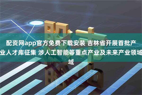 配资网app官方免费下载安装 吉林省开展首批产业人才库征集 涉人工智能等重点产业及未来产业领域