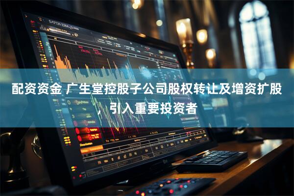 配资资金 广生堂控股子公司股权转让及增资扩股，引入重要投资者