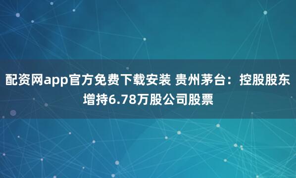 配资网app官方免费下载安装 贵州茅台：控股股东增持6.78万股公司股票