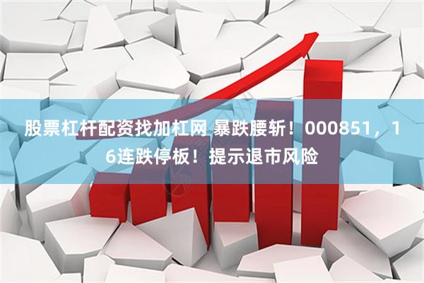 股票杠杆配资找加杠网 暴跌腰斩！000851，16连跌停板！提示退市风险
