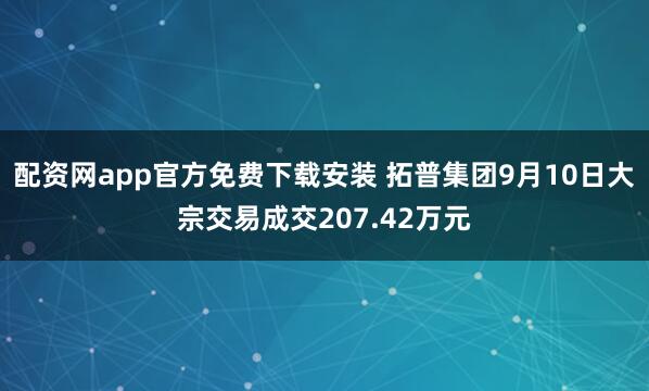 配资网app官方免费下载安装 拓普集团9月10日大宗交易成交207.42万元