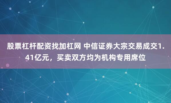 股票杠杆配资找加杠网 中信证券大宗交易成交1.41亿元，买卖双方均为机构专用席位