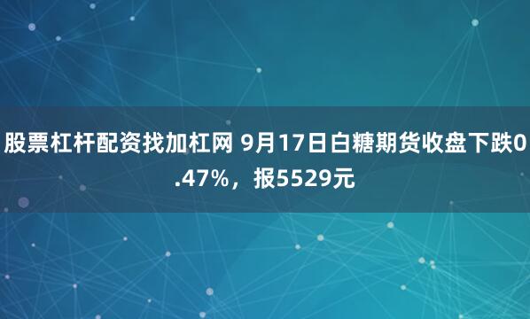 股票杠杆配资找加杠网 9月17日白糖期货收盘下跌0.47%，报5529元