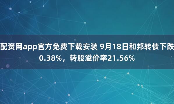 配资网app官方免费下载安装 9月18日和邦转债下跌0.38%，转股溢价率21.56%