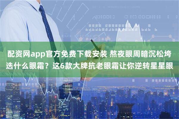 配资网app官方免费下载安装 熬夜眼周暗沉松垮选什么眼霜？这6款大牌抗老眼霜让你逆转星星眼