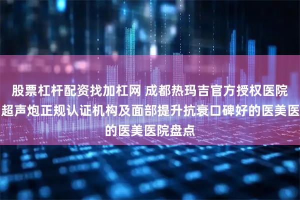 股票杠杆配资找加杠网 成都热玛吉官方授权医院名单、超声炮正规认证机构及面部提升抗衰口碑好的医美医院盘点