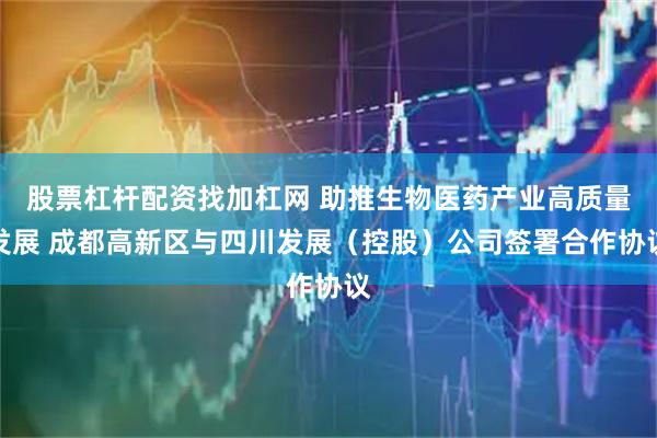 股票杠杆配资找加杠网 助推生物医药产业高质量发展 成都高新区与四川发展（控股）公司签署合作协议