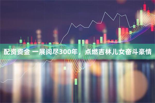 配资资金 一展阅尽300年，点燃吉林儿女奋斗豪情