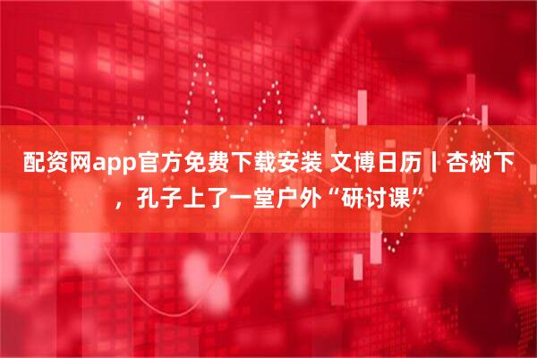 配资网app官方免费下载安装 文博日历丨杏树下，孔子上了一堂户外“研讨课”