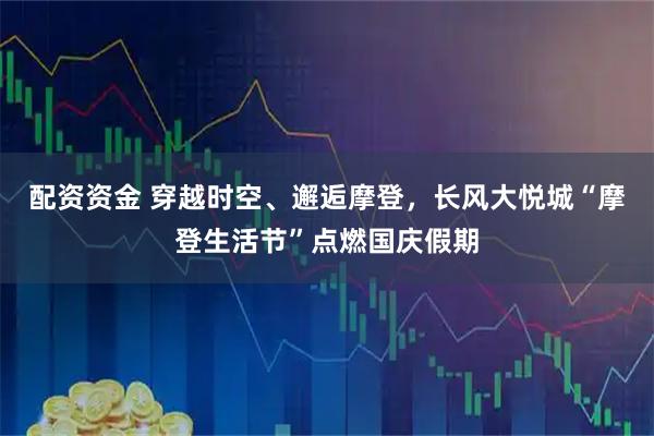 配资资金 穿越时空、邂逅摩登，长风大悦城“摩登生活节”点燃国庆假期