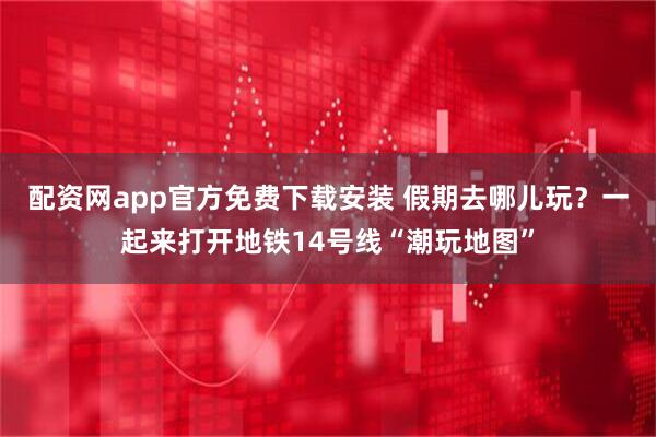 配资网app官方免费下载安装 假期去哪儿玩？一起来打开地铁14号线“潮玩地图”
