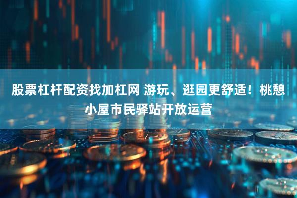 股票杠杆配资找加杠网 游玩、逛园更舒适！桃憩小屋市民驿站开放运营