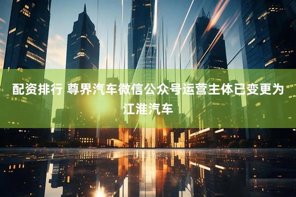 配资排行 尊界汽车微信公众号运营主体已变更为江淮汽车