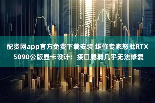 配资网app官方免费下载安装 维修专家怒批RTX 5090公版显卡设计：接口脆弱几乎无法修复