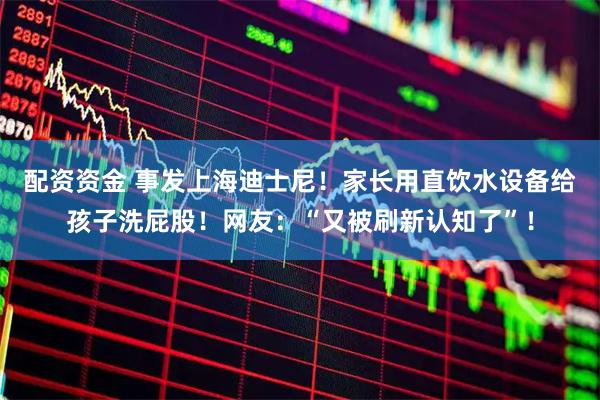 配资资金 事发上海迪士尼！家长用直饮水设备给孩子洗屁股！网友：“又被刷新认知了”！