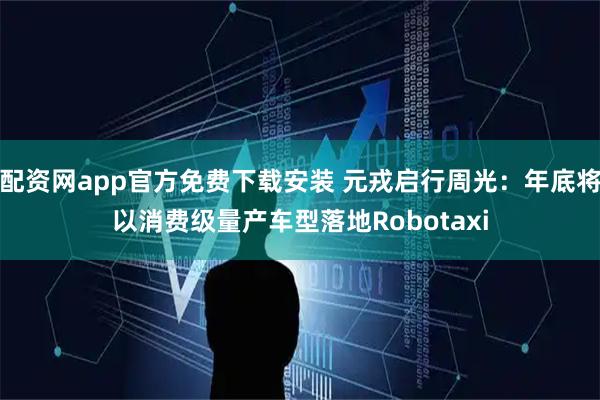 配资网app官方免费下载安装 元戎启行周光：年底将以消费级量产车型落地Robotaxi