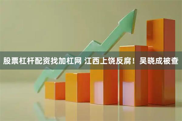 股票杠杆配资找加杠网 江西上饶反腐！吴晓成被查