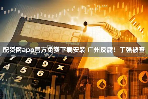 配资网app官方免费下载安装 广州反腐！丁强被查