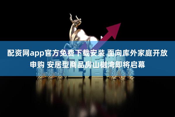 配资网app官方免费下载安装 面向库外家庭开放申购 安居型商品房山樾湾即将启幕