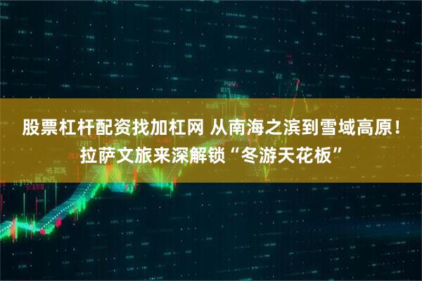 股票杠杆配资找加杠网 从南海之滨到雪域高原！拉萨文旅来深解锁“冬游天花板”