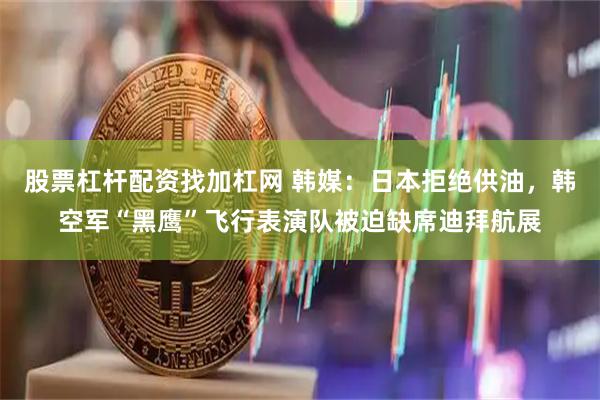 股票杠杆配资找加杠网 韩媒：日本拒绝供油，韩空军“黑鹰”飞行表演队被迫缺席迪拜航展