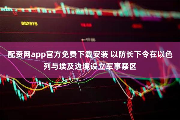 配资网app官方免费下载安装 以防长下令在以色列与埃及边境设立军事禁区