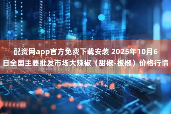 配资网app官方免费下载安装 2025年10月6日全国主要批发市场大辣椒（甜椒-板椒）价格行情