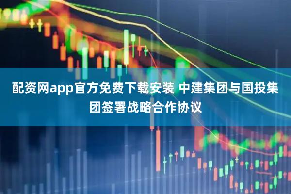配资网app官方免费下载安装 中建集团与国投集团签署战略合作协议
