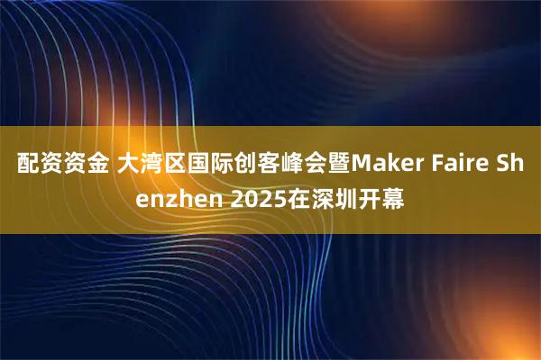 配资资金 大湾区国际创客峰会暨Maker Faire Shenzhen 2025在深圳开幕