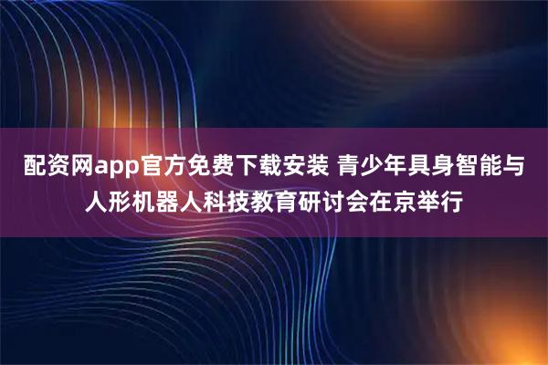 配资网app官方免费下载安装 青少年具身智能与人形机器人科技教育研讨会在京举行