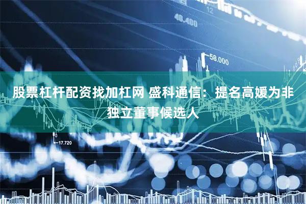 股票杠杆配资找加杠网 盛科通信：提名高媛为非独立董事候选人
