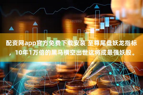 配资网app官方免费下载安装 至尊尾盘妖龙指标，10年1万倍的黑马横空出世这将成最强妖股。