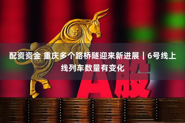 配资资金 重庆多个路桥隧迎来新进展｜6号线上线列车数量有变化