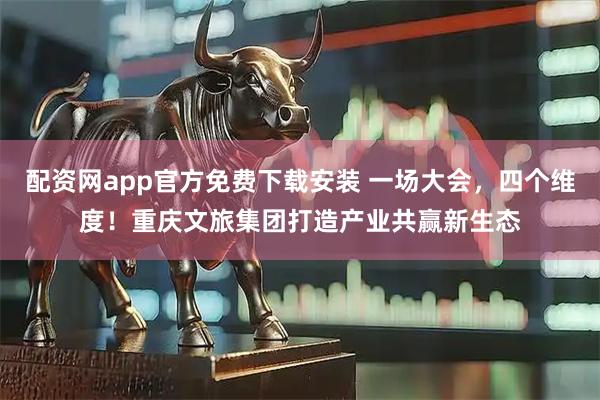 配资网app官方免费下载安装 一场大会，四个维度！重庆文旅集团打造产业共赢新生态
