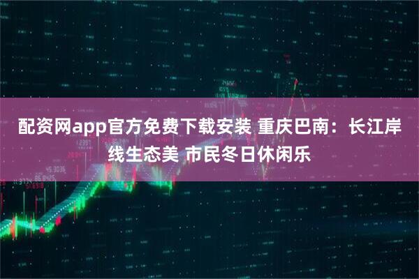 配资网app官方免费下载安装 重庆巴南：长江岸线生态美 市民冬日休闲乐