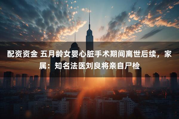 配资资金 五月龄女婴心脏手术期间离世后续，家属：知名法医刘良将亲自尸检