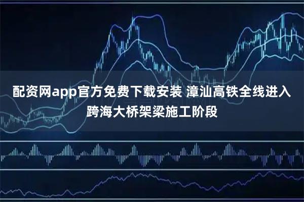 配资网app官方免费下载安装 漳汕高铁全线进入跨海大桥架梁施工阶段