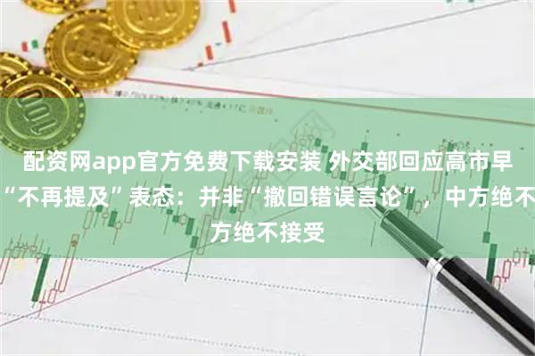 配资网app官方免费下载安装 外交部回应高市早苗的“不再提及”表态：并非“撤回错误言论”，中方绝不接受