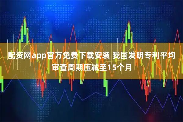 配资网app官方免费下载安装 我国发明专利平均审查周期压减至15个月