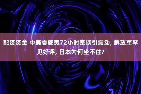 配资资金 中美夏威夷72小时密谈引震动, 解放军罕见好评, 日本为何坐不住?