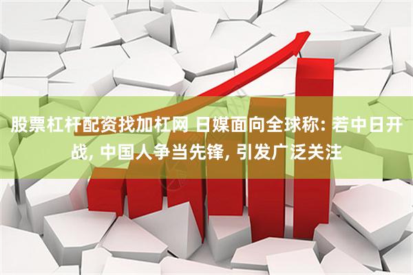 股票杠杆配资找加杠网 日媒面向全球称: 若中日开战, 中国人争当先锋, 引发广泛关注