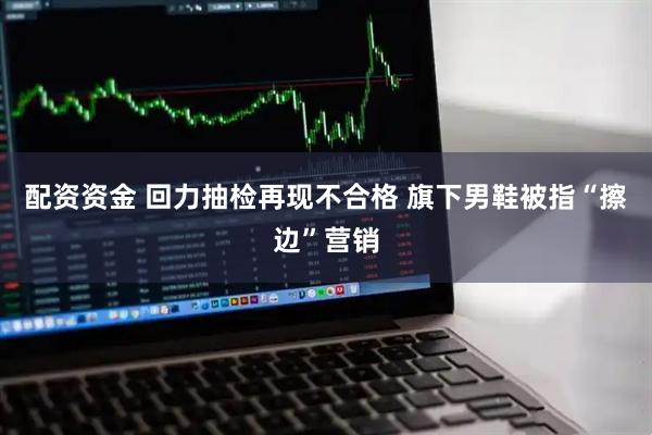 配资资金 回力抽检再现不合格 旗下男鞋被指“擦边”营销
