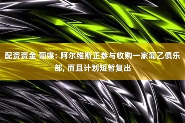 配资资金 葡媒: 阿尔维斯正参与收购一家葡乙俱乐部, 而且计划短暂复出