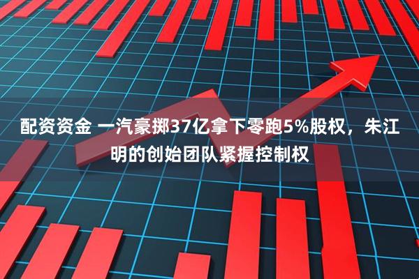 配资资金 一汽豪掷37亿拿下零跑5%股权，朱江明的创始团队紧握控制权