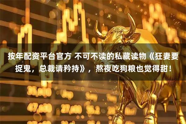 按年配资平台官方 不可不读的私藏读物《狂妻要捉鬼，总裁请矜持》，熬夜吃狗粮也觉得甜！