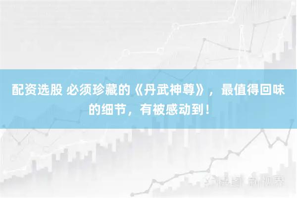 配资选股 必须珍藏的《丹武神尊》，最值得回味的细节，有被感动到！