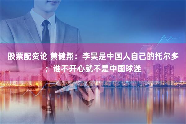 股票配资论 黄健翔：李昊是中国人自己的托尔多；谁不开心就不是中国球迷