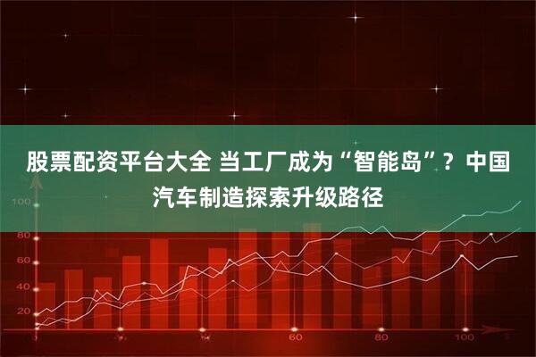 股票配资平台大全 当工厂成为“智能岛”？中国汽车制造探索升级路径