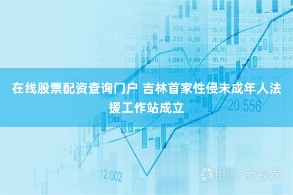 在线股票配资查询门户 吉林首家性侵未成年人法援工作站成立