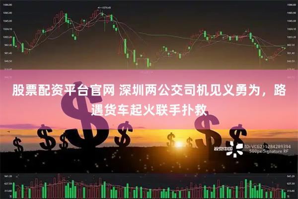 股票配资平台官网 深圳两公交司机见义勇为，路遇货车起火联手扑救
